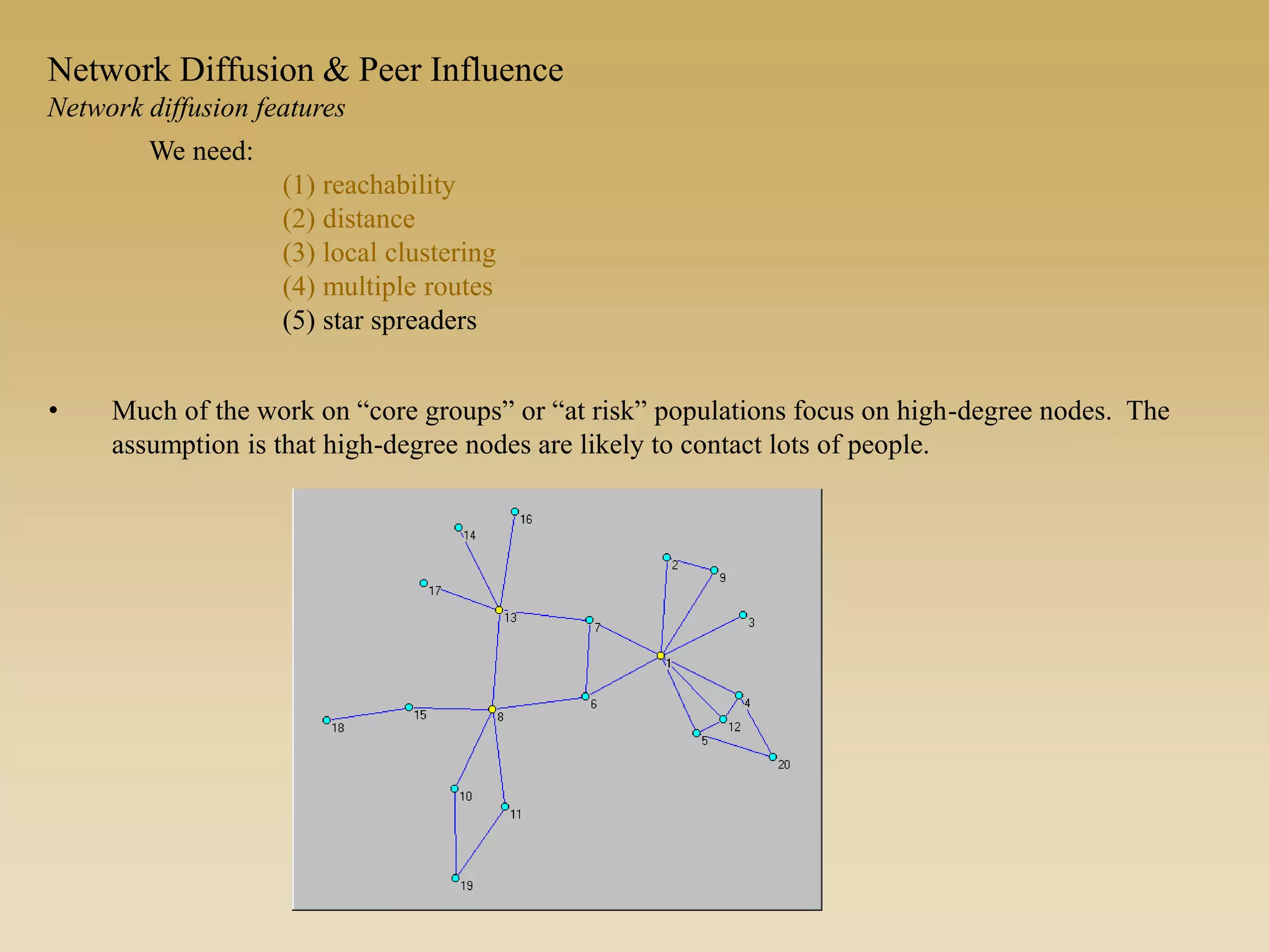 • Much of the work on “core groups” or “at risk” populations focus on high-degree nodes. The
assumption is that high-degree nodes are likely to contact lots of people.
We need:
(1) reachability
(2) distance
(3) local clustering
(4) multiple routes
(5) star spreaders
Network Diffusion & Peer Influence
Network diffusion features
 