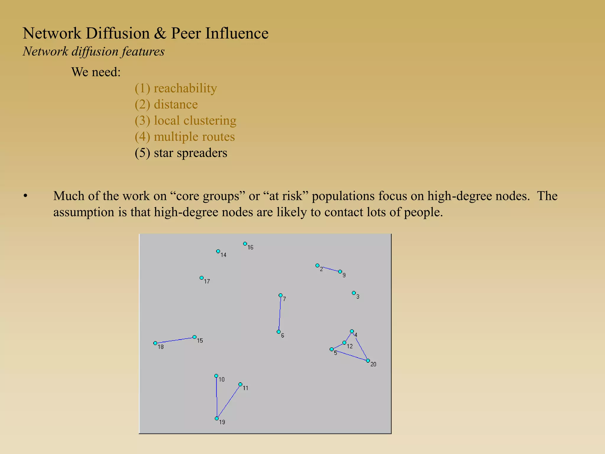 • Much of the work on “core groups” or “at risk” populations focus on high-degree nodes. The
assumption is that high-degree nodes are likely to contact lots of people.
We need:
(1) reachability
(2) distance
(3) local clustering
(4) multiple routes
(5) star spreaders
Network Diffusion & Peer Influence
Network diffusion features
 