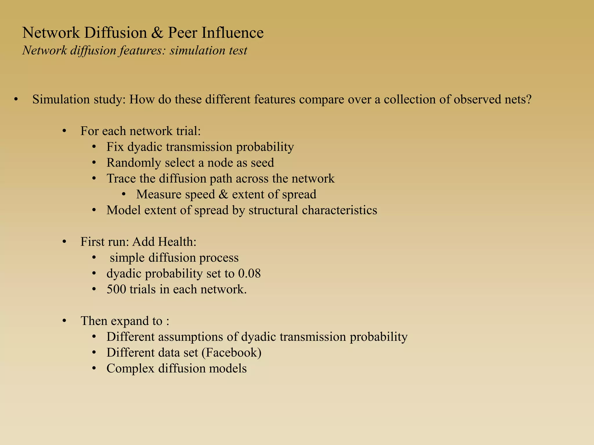 • Simulation study: How do these different features compare over a collection of observed nets?
• For each network trial:
• Fix dyadic transmission probability
• Randomly select a node as seed
• Trace the diffusion path across the network
• Measure speed & extent of spread
• Model extent of spread by structural characteristics
• First run: Add Health:
• simple diffusion process
• dyadic probability set to 0.08
• 500 trials in each network.
• Then expand to :
• Different assumptions of dyadic transmission probability
• Different data set (Facebook)
• Complex diffusion models
Network Diffusion & Peer Influence
Network diffusion features: simulation test
 
