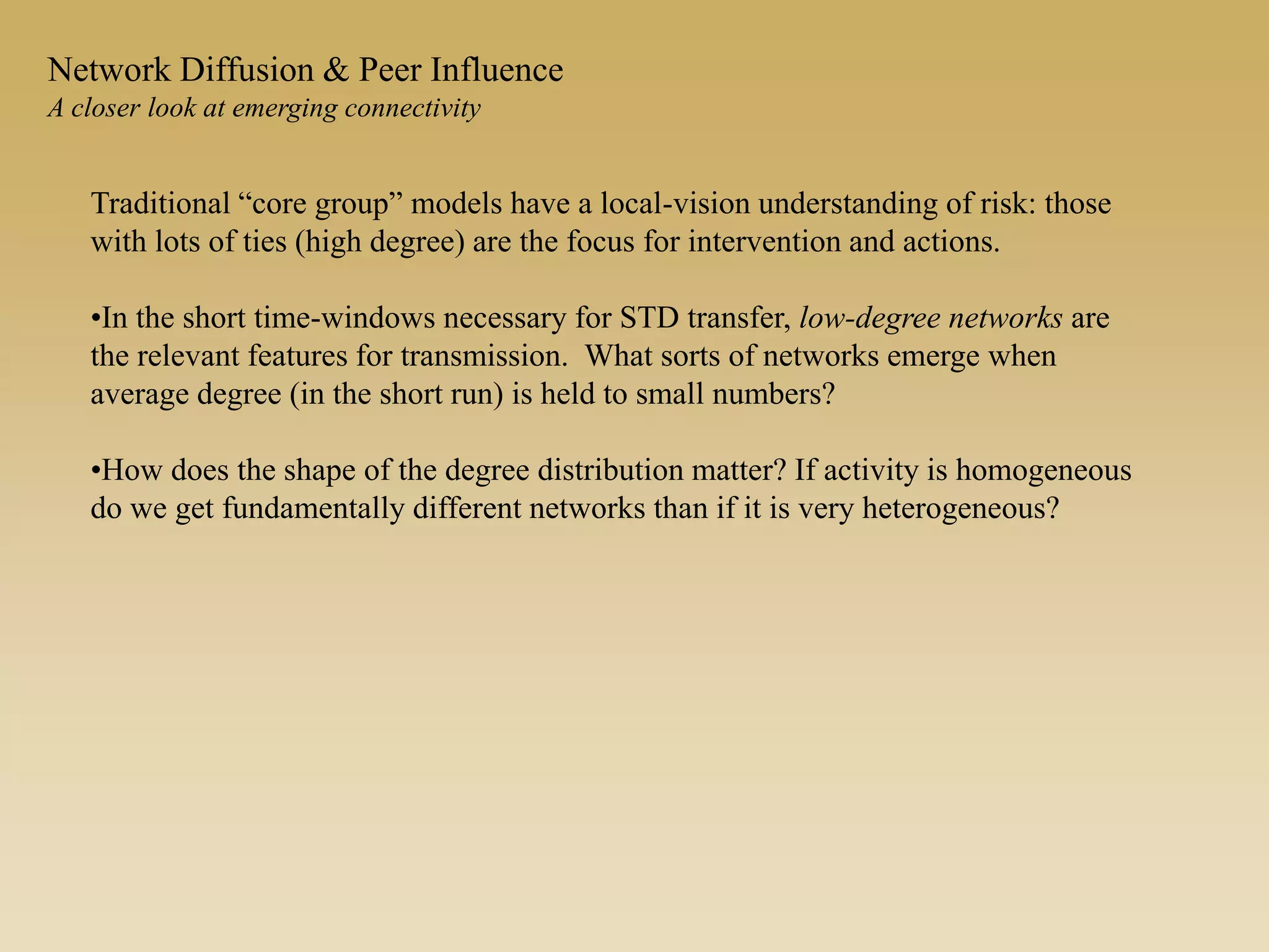 Traditional “core group” models have a local-vision understanding of risk: those
with lots of ties (high degree) are the focus for intervention and actions.
•In the short time-windows necessary for STD transfer, low-degree networks are
the relevant features for transmission. What sorts of networks emerge when
average degree (in the short run) is held to small numbers?
•How does the shape of the degree distribution matter? If activity is homogeneous
do we get fundamentally different networks than if it is very heterogeneous?
Network Diffusion & Peer Influence
A closer look at emerging connectivity
 