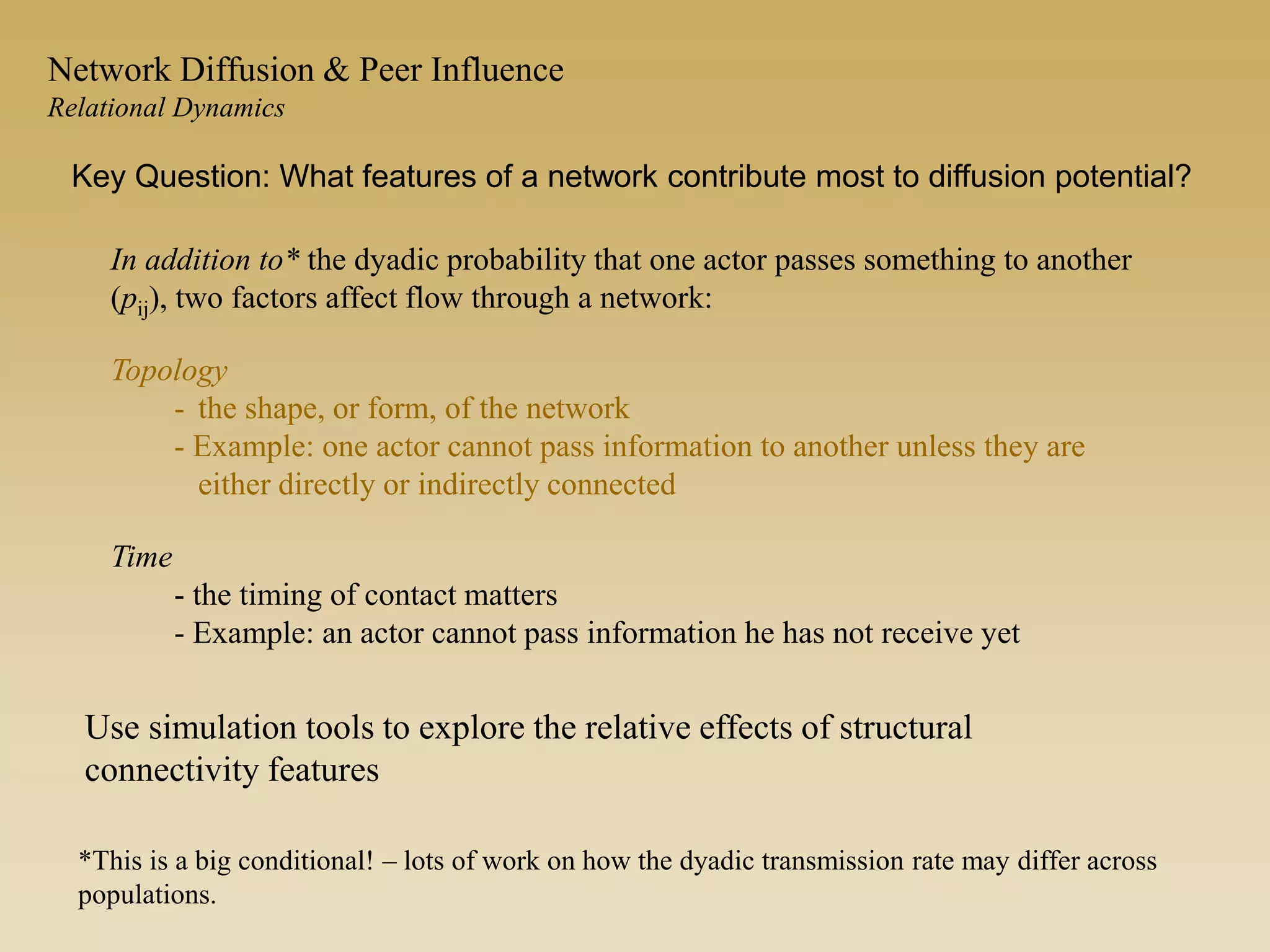 In addition to* the dyadic probability that one actor passes something to another
(pij), two factors affect flow through a network:
Topology
- the shape, or form, of the network
- Example: one actor cannot pass information to another unless they are
either directly or indirectly connected
Time
- the timing of contact matters
- Example: an actor cannot pass information he has not receive yet
*This is a big conditional! – lots of work on how the dyadic transmission rate may differ across
populations.
Key Question: What features of a network contribute most to diffusion potential?
Network Diffusion & Peer Influence
Relational Dynamics
Use simulation tools to explore the relative effects of structural
connectivity features
 