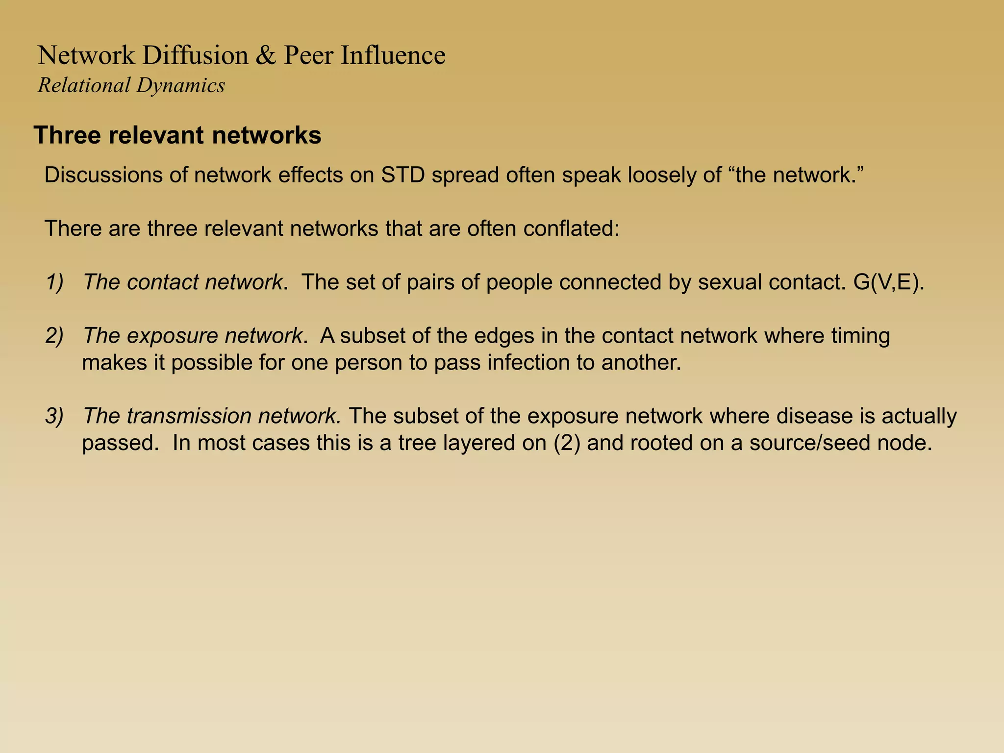 Three relevant networks
Discussions of network effects on STD spread often speak loosely of “the network.”
There are three relevant networks that are often conflated:
1) The contact network. The set of pairs of people connected by sexual contact. G(V,E).
2) The exposure network. A subset of the edges in the contact network where timing
makes it possible for one person to pass infection to another.
3) The transmission network. The subset of the exposure network where disease is actually
passed. In most cases this is a tree layered on (2) and rooted on a source/seed node.
Network Diffusion & Peer Influence
Relational Dynamics
 