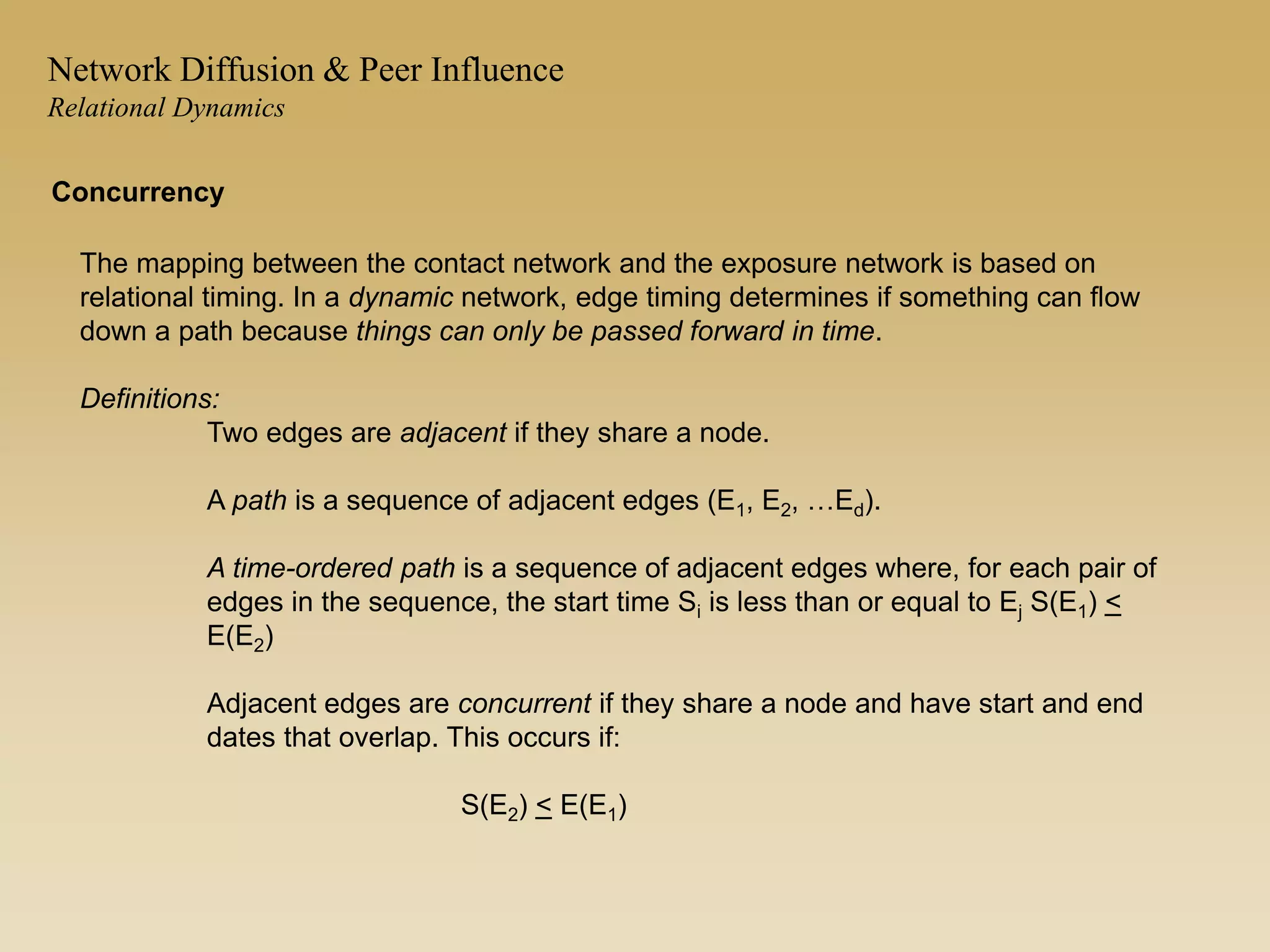 The mapping between the contact network and the exposure network is based on
relational timing. In a dynamic network, edge timing determines if something can flow
down a path because things can only be passed forward in time.
Definitions:
Two edges are adjacent if they share a node.
A path is a sequence of adjacent edges (E1, E2, …Ed).
A time-ordered path is a sequence of adjacent edges where, for each pair of
edges in the sequence, the start time Si is less than or equal to Ej S(E1) <
E(E2)
Adjacent edges are concurrent if they share a node and have start and end
dates that overlap. This occurs if:
S(E2) < E(E1)
Concurrency
Network Diffusion & Peer Influence
Relational Dynamics
 