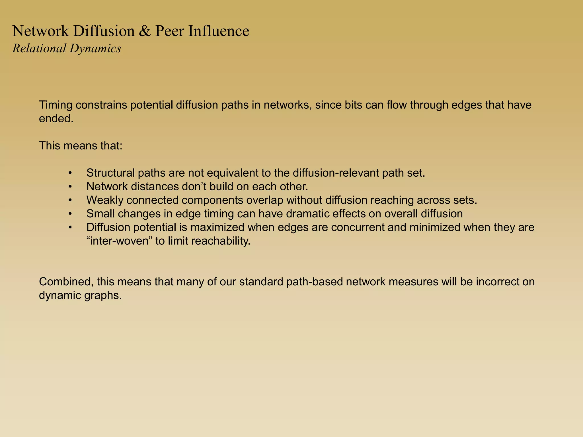 Timing constrains potential diffusion paths in networks, since bits can flow through edges that have
ended.
This means that:
• Structural paths are not equivalent to the diffusion-relevant path set.
• Network distances don’t build on each other.
• Weakly connected components overlap without diffusion reaching across sets.
• Small changes in edge timing can have dramatic effects on overall diffusion
• Diffusion potential is maximized when edges are concurrent and minimized when they are
“inter-woven” to limit reachability.
Combined, this means that many of our standard path-based network measures will be incorrect on
dynamic graphs.
Network Diffusion & Peer Influence
Relational Dynamics
 