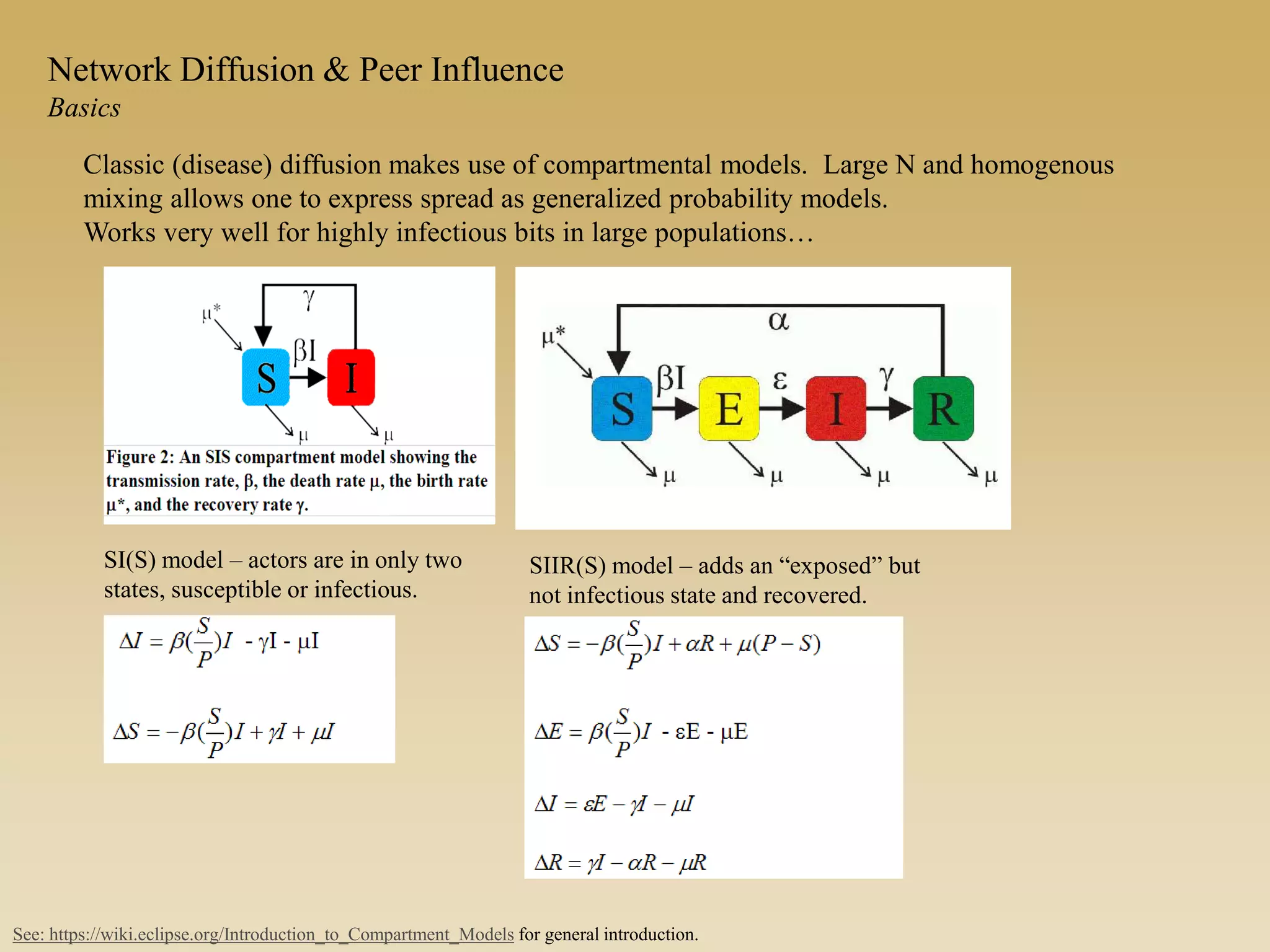 Network Diffusion & Peer Influence
Basics
Classic (disease) diffusion makes use of compartmental models. Large N and homogenous
mixing allows one to express spread as generalized probability models.
Works very well for highly infectious bits in large populations…
SI(S) model – actors are in only two
states, susceptible or infectious.
See: https://wiki.eclipse.org/Introduction_to_Compartment_Models for general introduction.
SIIR(S) model – adds an “exposed” but
not infectious state and recovered.
 