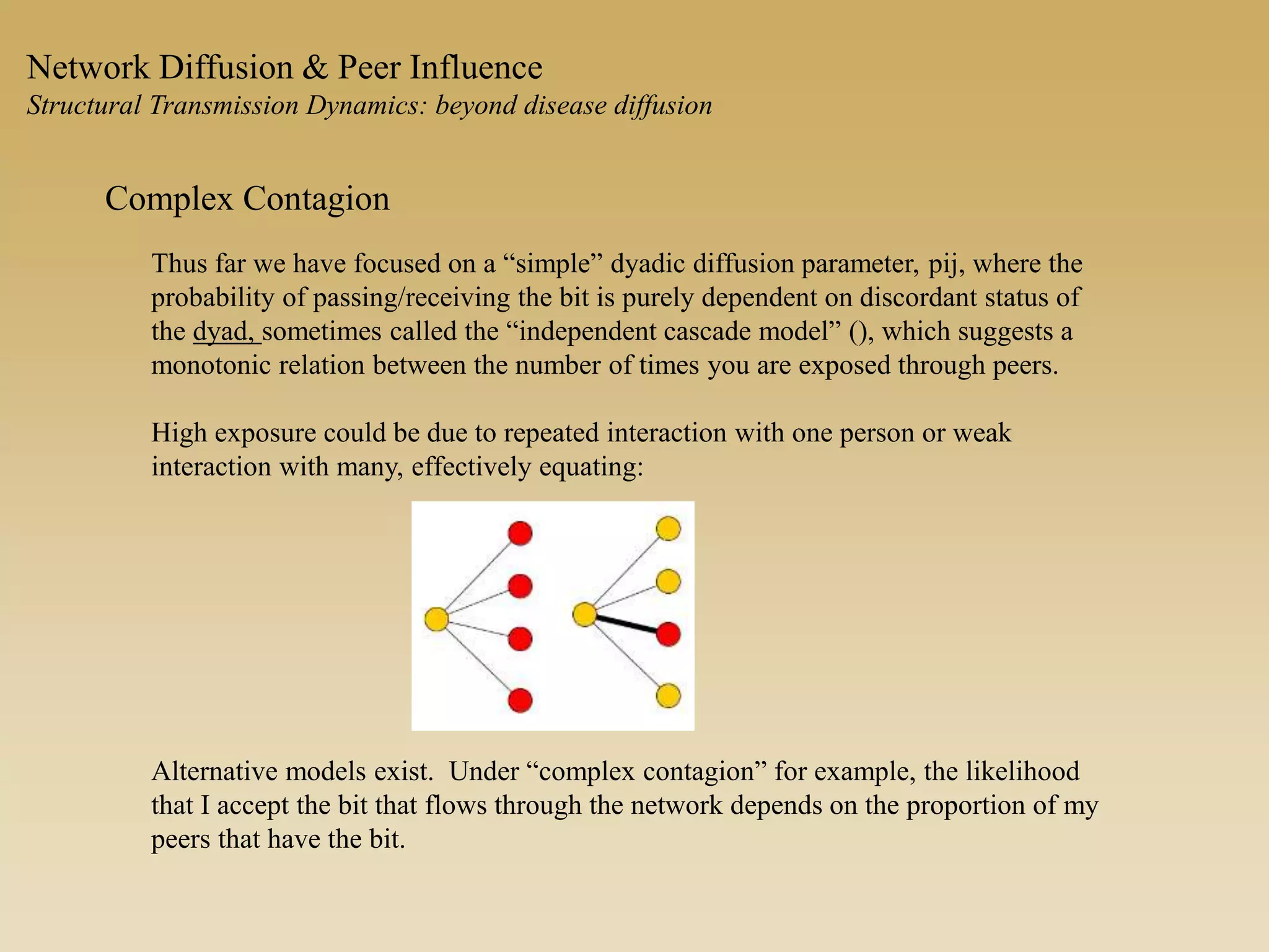 Network Diffusion & Peer Influence
Structural Transmission Dynamics: beyond disease diffusion
Complex Contagion
Thus far we have focused on a “simple” dyadic diffusion parameter, pij, where the
probability of passing/receiving the bit is purely dependent on discordant status of
the dyad, sometimes called the “independent cascade model” (), which suggests a
monotonic relation between the number of times you are exposed through peers.
High exposure could be due to repeated interaction with one person or weak
interaction with many, effectively equating:
Alternative models exist. Under “complex contagion” for example, the likelihood
that I accept the bit that flows through the network depends on the proportion of my
peers that have the bit.
 