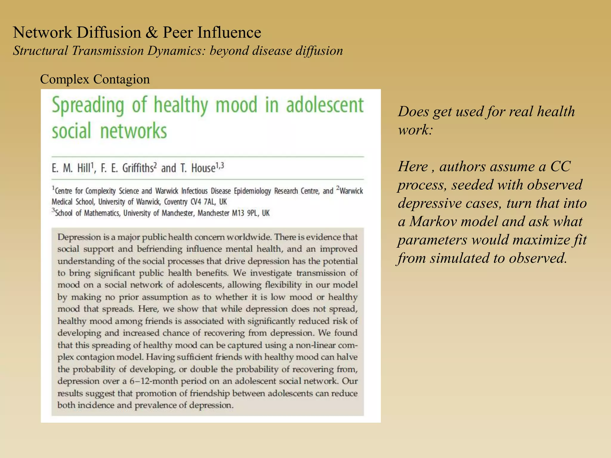 Network Diffusion & Peer Influence
Structural Transmission Dynamics: beyond disease diffusion
Complex Contagion
Does get used for real health
work:
Here , authors assume a CC
process, seeded with observed
depressive cases, turn that into
a Markov model and ask what
parameters would maximize fit
from simulated to observed.
 