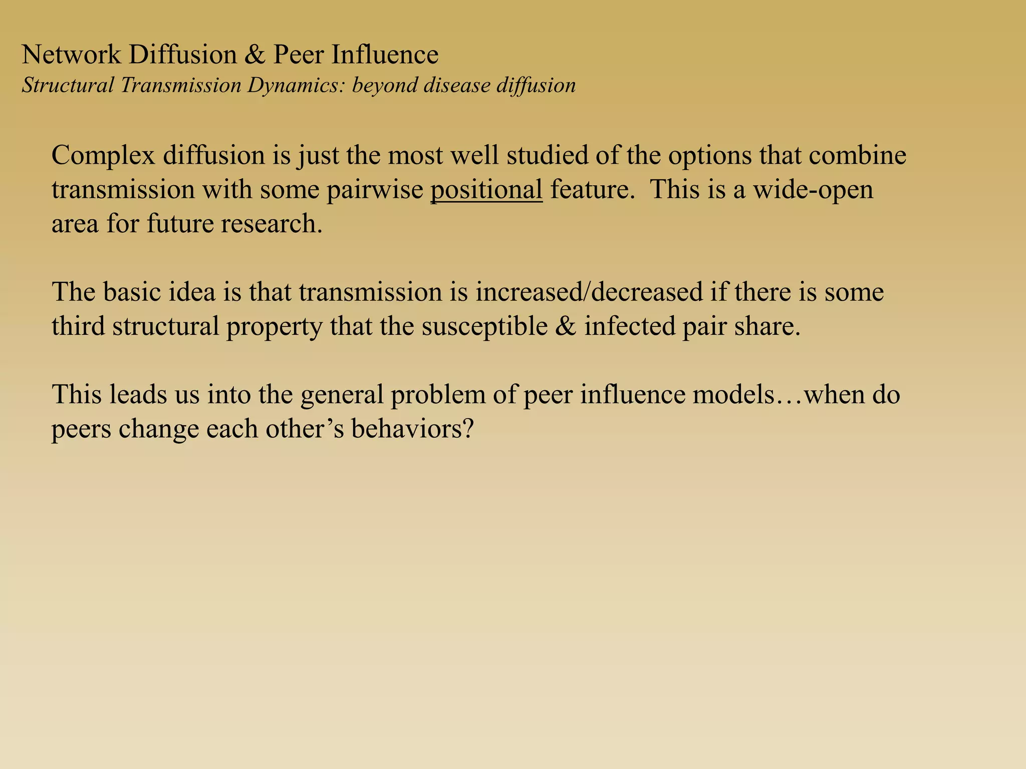 Network Diffusion & Peer Influence
Structural Transmission Dynamics: beyond disease diffusion
Complex diffusion is just the most well studied of the options that combine
transmission with some pairwise positional feature. This is a wide-open
area for future research.
The basic idea is that transmission is increased/decreased if there is some
third structural property that the susceptible & infected pair share.
This leads us into the general problem of peer influence models…when do
peers change each other’s behaviors?
 