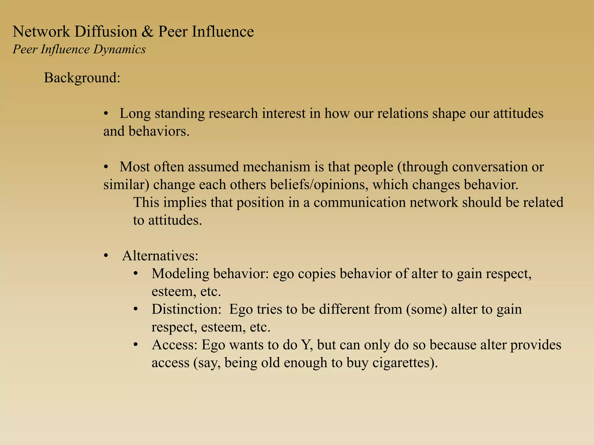 Background:
• Long standing research interest in how our relations shape our attitudes
and behaviors.
• Most often assumed mechanism is that people (through conversation or
similar) change each others beliefs/opinions, which changes behavior.
This implies that position in a communication network should be related
to attitudes.
• Alternatives:
• Modeling behavior: ego copies behavior of alter to gain respect,
esteem, etc.
• Distinction: Ego tries to be different from (some) alter to gain
respect, esteem, etc.
• Access: Ego wants to do Y, but can only do so because alter provides
access (say, being old enough to buy cigarettes).
Network Diffusion & Peer Influence
Peer Influence Dynamics
 