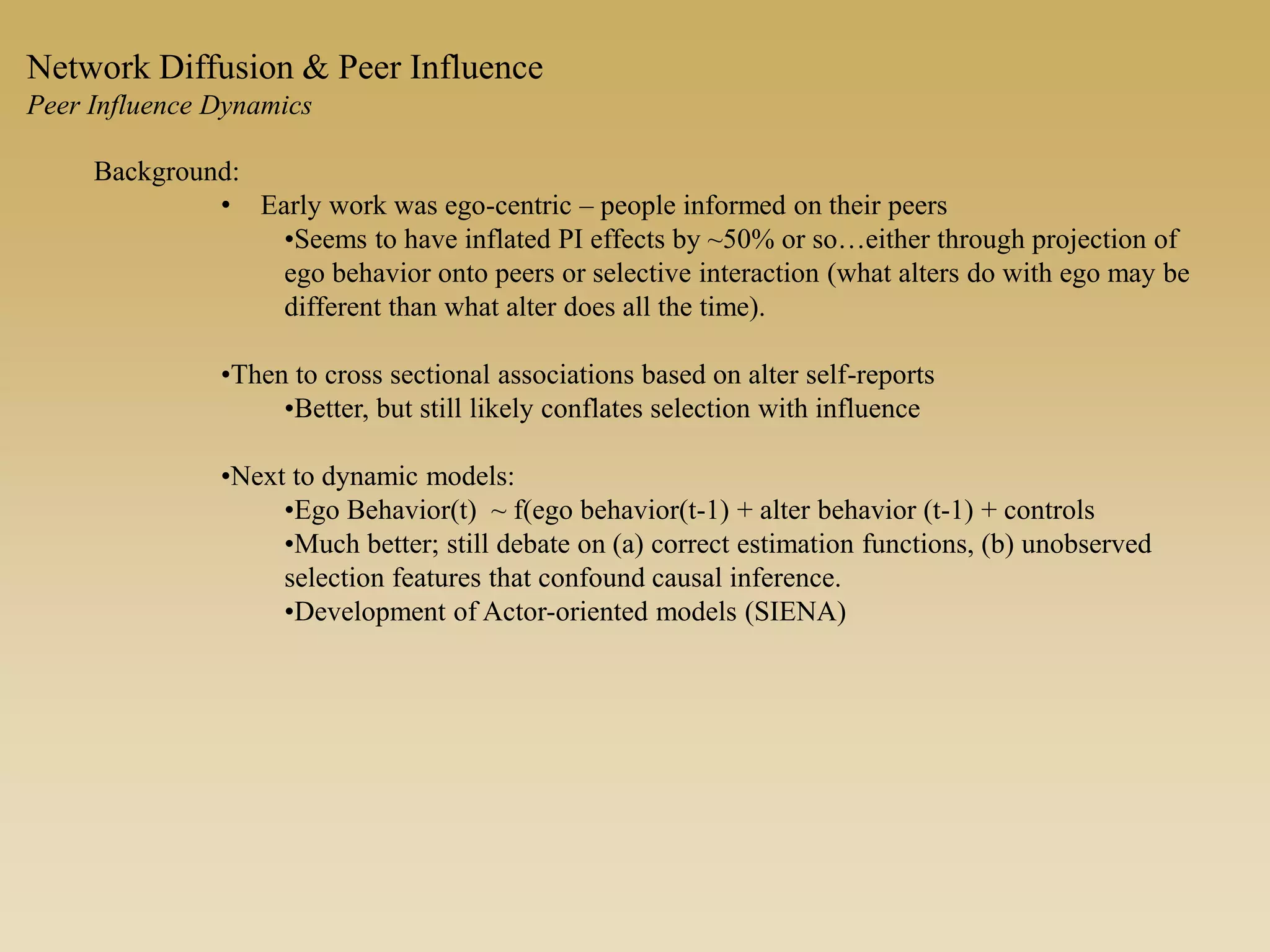 Background:
• Early work was ego-centric – people informed on their peers
•Seems to have inflated PI effects by ~50% or so…either through projection of
ego behavior onto peers or selective interaction (what alters do with ego may be
different than what alter does all the time).
•Then to cross sectional associations based on alter self-reports
•Better, but still likely conflates selection with influence
•Next to dynamic models:
•Ego Behavior(t) ~ f(ego behavior(t-1) + alter behavior (t-1) + controls
•Much better; still debate on (a) correct estimation functions, (b) unobserved
selection features that confound causal inference.
•Development of Actor-oriented models (SIENA)
Network Diffusion & Peer Influence
Peer Influence Dynamics
 