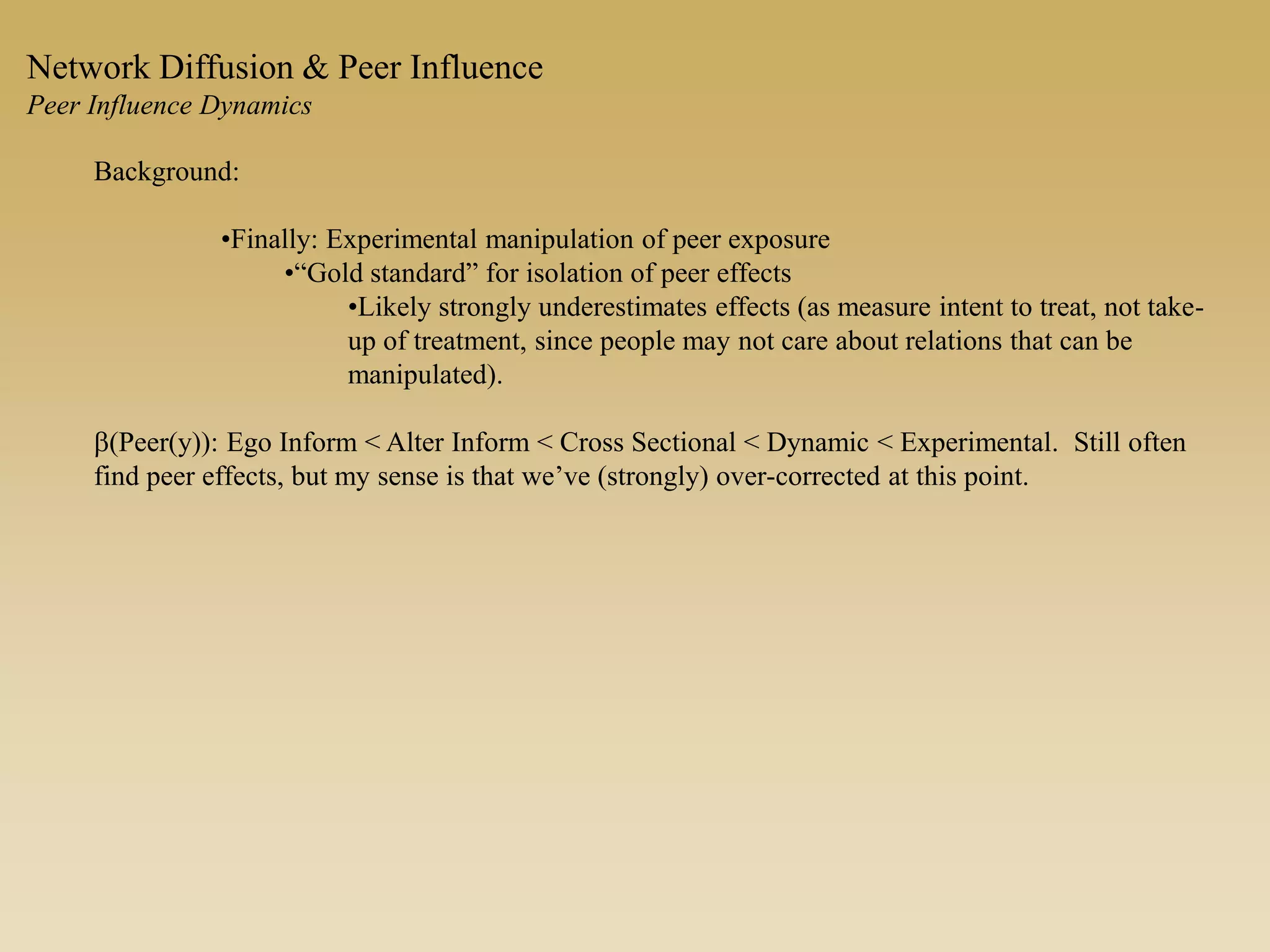Background:
•Finally: Experimental manipulation of peer exposure
•“Gold standard” for isolation of peer effects
•Likely strongly underestimates effects (as measure intent to treat, not take-
up of treatment, since people may not care about relations that can be
manipulated).
b(Peer(y)): Ego Inform < Alter Inform < Cross Sectional < Dynamic < Experimental. Still often
find peer effects, but my sense is that we’ve (strongly) over-corrected at this point.
Network Diffusion & Peer Influence
Peer Influence Dynamics
 
