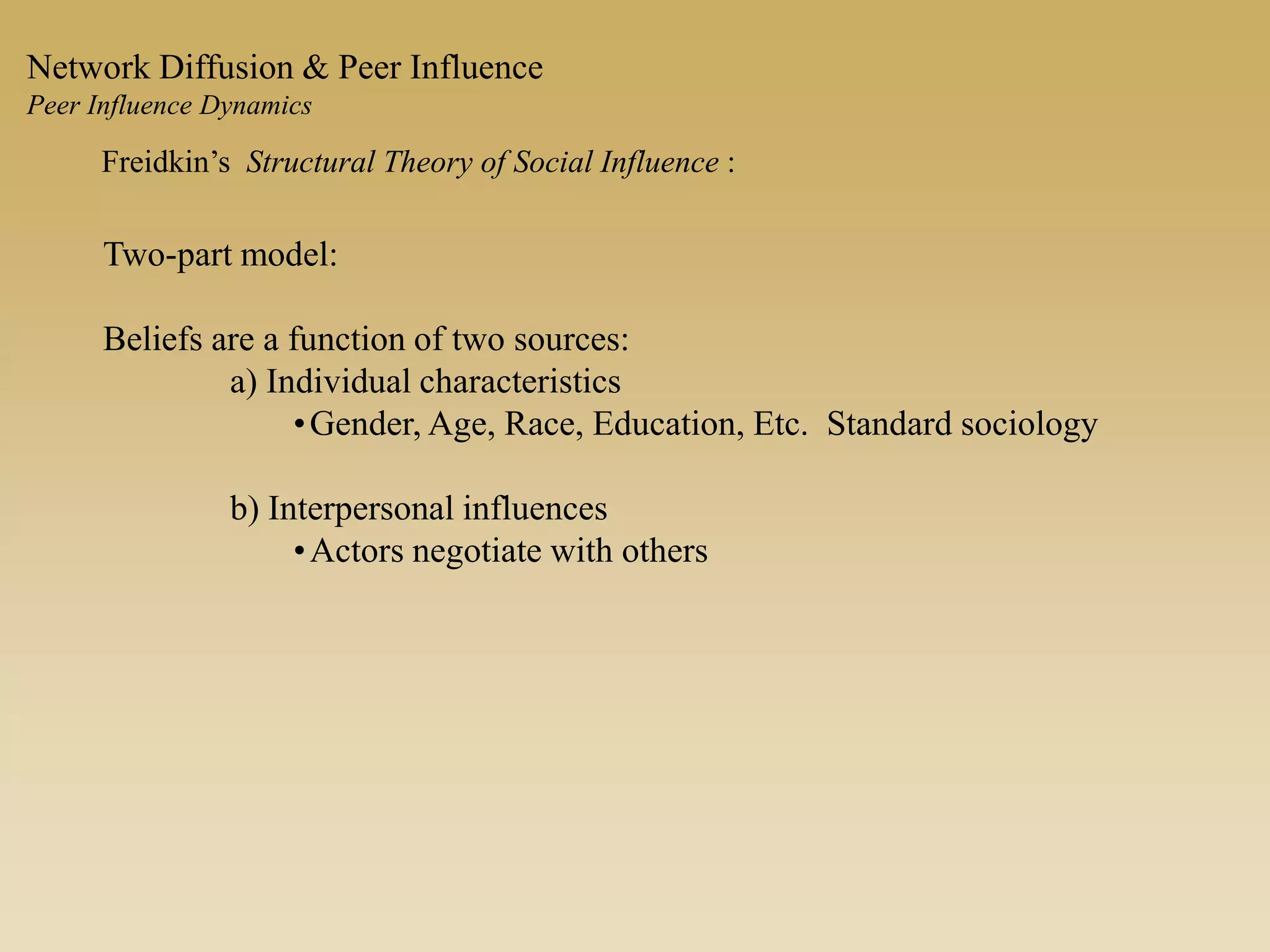 Freidkin’s Structural Theory of Social Influence :
Two-part model:
Beliefs are a function of two sources:
a) Individual characteristics
•Gender, Age, Race, Education, Etc. Standard sociology
b) Interpersonal influences
•Actors negotiate with others
Network Diffusion & Peer Influence
Peer Influence Dynamics
 