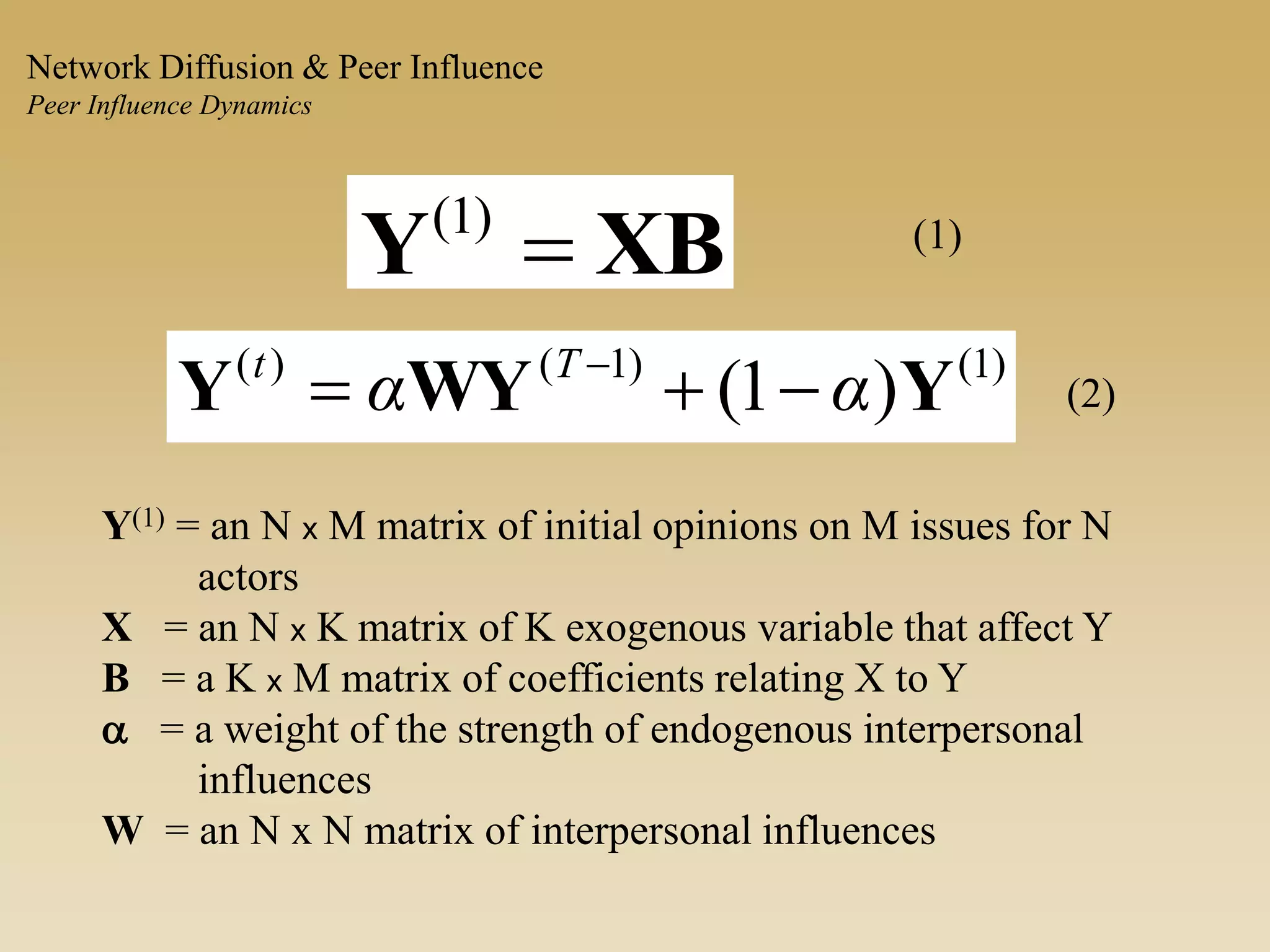 XBY )1( (1)
)1()1()(
)1( YWYY αα Tt
 
(2)
Y(1) = an N x M matrix of initial opinions on M issues for N
actors
X = an N x K matrix of K exogenous variable that affect Y
B = a K x M matrix of coefficients relating X to Y
a = a weight of the strength of endogenous interpersonal
influences
W = an N x N matrix of interpersonal influences
Network Diffusion & Peer Influence
Peer Influence Dynamics
 