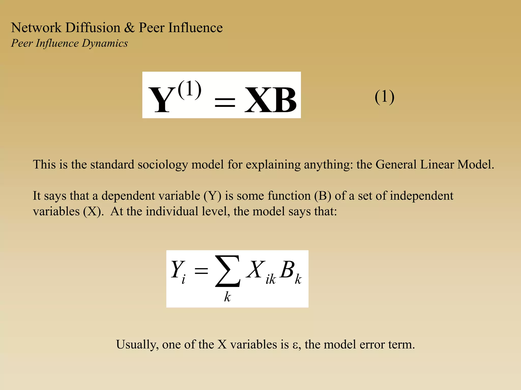 XBY )1( (1)
This is the standard sociology model for explaining anything: the General Linear Model.
It says that a dependent variable (Y) is some function (B) of a set of independent
variables (X). At the individual level, the model says that:

k
kiki BXY
Usually, one of the X variables is e, the model error term.
Network Diffusion & Peer Influence
Peer Influence Dynamics
 