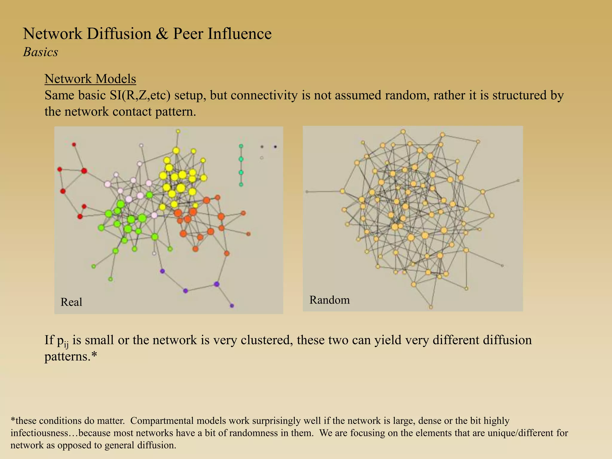Network Diffusion & Peer Influence
Basics
Network Models
Same basic SI(R,Z,etc) setup, but connectivity is not assumed random, rather it is structured by
the network contact pattern.
If pij is small or the network is very clustered, these two can yield very different diffusion
patterns.*
Real Random
*these conditions do matter. Compartmental models work surprisingly well if the network is large, dense or the bit highly
infectiousness…because most networks have a bit of randomness in them. We are focusing on the elements that are unique/different for
network as opposed to general diffusion.
 