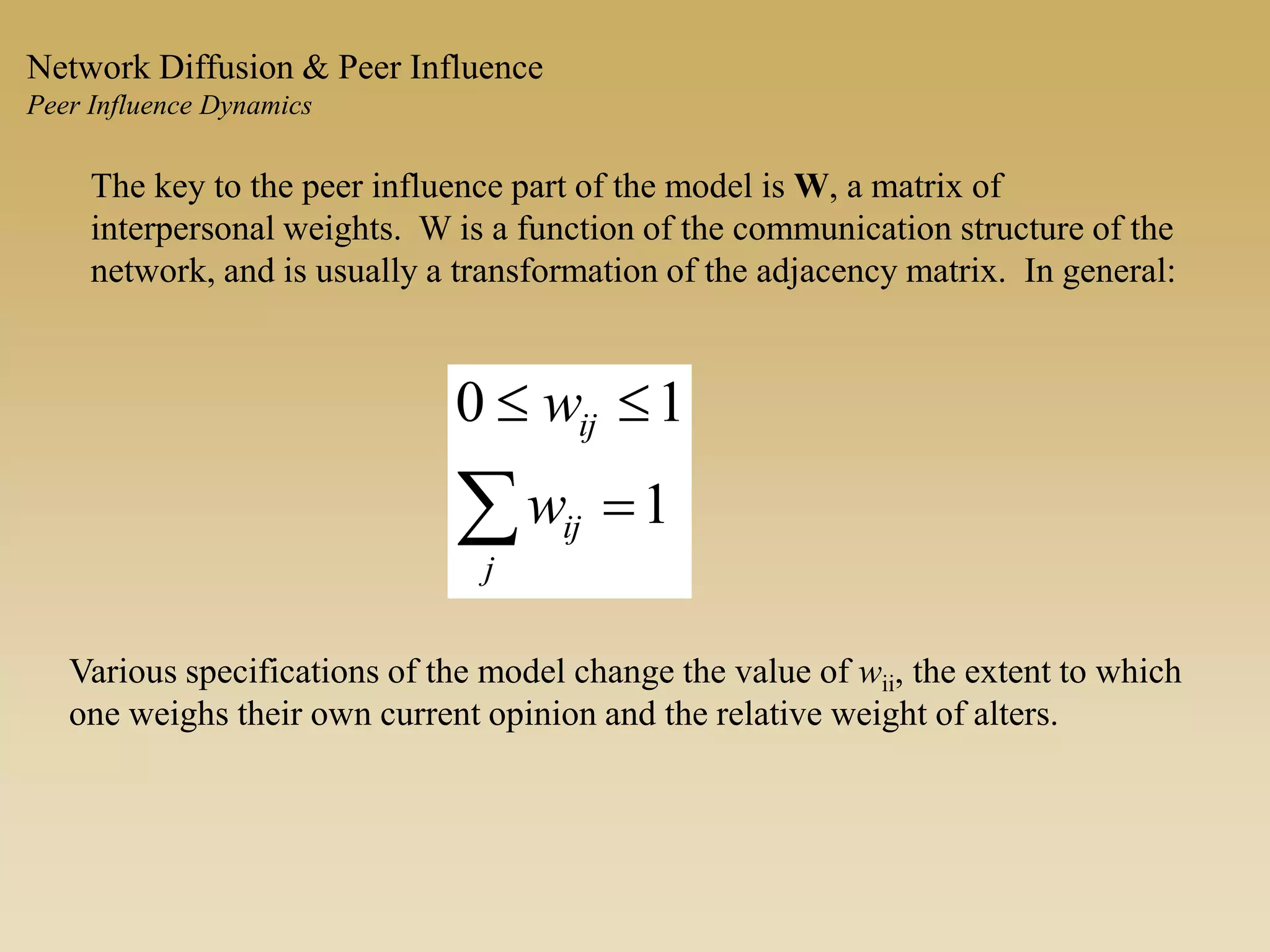 The key to the peer influence part of the model is W, a matrix of
interpersonal weights. W is a function of the communication structure of the
network, and is usually a transformation of the adjacency matrix. In general:
 

j
ij
ij
w
w
1
10
Various specifications of the model change the value of wii, the extent to which
one weighs their own current opinion and the relative weight of alters.
Network Diffusion & Peer Influence
Peer Influence Dynamics
 