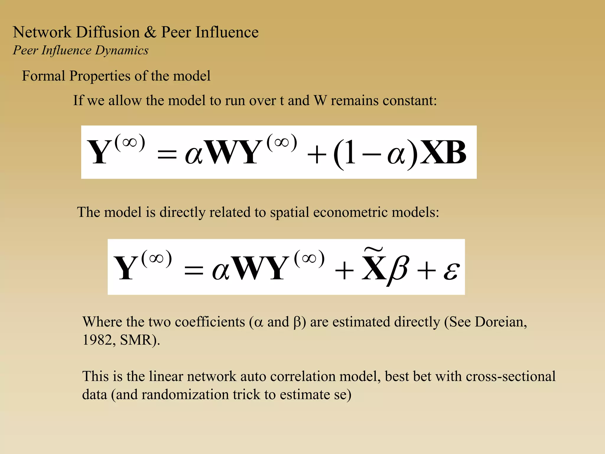 Formal Properties of the model
The model is directly related to spatial econometric models:
If we allow the model to run over t and W remains constant:
XBWYY )1()()(
αα  
eb  
XWYY
~)()(
α
Where the two coefficients (a and b) are estimated directly (See Doreian,
1982, SMR).
This is the linear network auto correlation model, best bet with cross-sectional
data (and randomization trick to estimate se)
Network Diffusion & Peer Influence
Peer Influence Dynamics
 