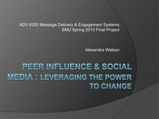 ADV 6320 Message Delivery & Engagement Systems SMU Spring 2010 Final Project Alexandra Watson Peer influence & social media : leveraging the power to change 