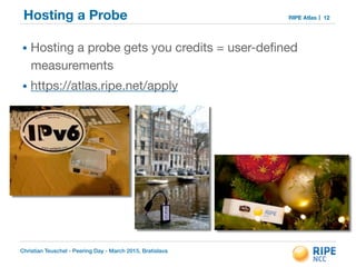 Christian Teuschel - Peering Day - March 2015, Bratislava
RIPE AtlasHosting a Probe
• Hosting a probe gets you credits = user-deﬁned
measurements

• https://atlas.ripe.net/apply
12
 