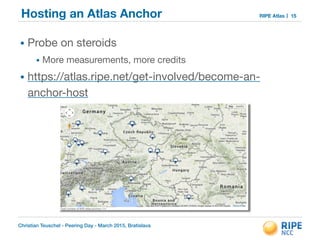 Christian Teuschel - Peering Day - March 2015, Bratislava
RIPE AtlasHosting an Atlas Anchor
• Probe on steroids

• More measurements, more credits

• https://atlas.ripe.net/get-involved/become-an-
anchor-host
15
 
