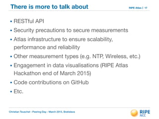 Christian Teuschel - Peering Day - March 2015, Bratislava
RIPE AtlasThere is more to talk about
• RESTful API 

• Security precautions to secure measurements

• Atlas infrastructure to ensure scalability,
performance and reliability

• Other measurement types (e.g. NTP, Wireless, etc.)

• Engagement in data visualisations (RIPE Atlas
Hackathon end of March 2015)

• Code contributions on GitHub

• Etc.
17
 
