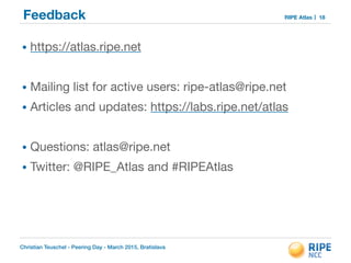 Christian Teuschel - Peering Day - March 2015, Bratislava
RIPE AtlasFeedback 18
• https://atlas.ripe.net

!
• Mailing list for active users: ripe-atlas@ripe.net 

• Articles and updates: https://labs.ripe.net/atlas

!
• Questions: atlas@ripe.net

• Twitter: @RIPE_Atlas and #RIPEAtlas
 