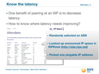 Christian Teuschel - Peering Day - March 2015, Bratislava
RIPE AtlasKnow the latency
• One beneﬁt of peering at an IXP is to decrease
latency

• How to know where latency needs improving?
2
• Randomly selected an ASN
!
• Looked up announced IP space in
RIPEstat (htts://stat.ripe.net)
!
• Picked one pingable IP address
 