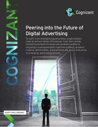 Peering into the Future of
Digital Advertising
To cash in on emerging opportunities, organizations
need to extract better efficiencies from their online
marketing budgets through personalized audience
targeting via programmatic real-time bidding, dynamic
creative optimization, transactional ads and a wide array
of emerging advertising formats.
 