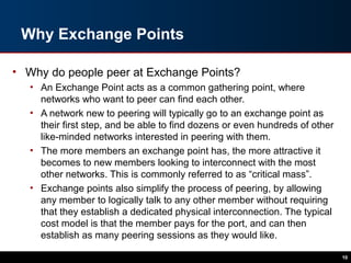 Why Exchange Points
• Why do people peer at Exchange Points?
• An Exchange Point acts as a common gathering point, where
networks who want to peer can find each other.
• A network new to peering will typically go to an exchange point as
their first step, and be able to find dozens or even hundreds of other
like-minded networks interested in peering with them.
• The more members an exchange point has, the more attractive it
becomes to new members looking to interconnect with the most
other networks. This is commonly referred to as “critical mass”.
• Exchange points also simplify the process of peering, by allowing
any member to logically talk to any other member without requiring
that they establish a dedicated physical interconnection. The typical
cost model is that the member pays for the port, and can then
establish as many peering sessions as they would like.
10
 