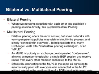 Bilateral vs. Multilateral Peering
• Bilateral Peering
• When two networks negotiate with each other and establish a
peering session directly, this is called Bilateral Peering.
• Multilateral Peering
• Bilateral peering offers the most control, but some networks with
very open peering policies may wish to simplify the process, and
simply “connect with everyone”. To help facilitate this, many
Exchange Points offer “multilateral peering exchanges”, or an
“MPLE”.
• An MLPE is typically an exchange point operated “route-server”,
allowing a member to establish a single BGP session and receive
routes from every other member connected to the MLPE.
• Effectively, connecting to the MLPE is the same as agreeing to
automatically peer with everyone else connected to the MLPE,
without requiring the configuration of a BGP session for every peer.
11
 