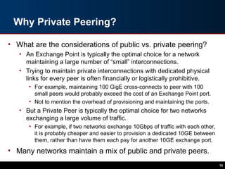 Why Private Peering?
• What are the considerations of public vs. private peering?
• An Exchange Point is typically the optimal choice for a network
maintaining a large number of “small” interconnections.
• Trying to maintain private interconnections with dedicated physical
links for every peer is often financially or logistically prohibitive.
• For example, maintaining 100 GigE cross-connects to peer with 100
small peers would probably exceed the cost of an Exchange Point port.
• Not to mention the overhead of provisioning and maintaining the ports.
• But a Private Peer is typically the optimal choice for two networks
exchanging a large volume of traffic.
• For example, if two networks exchange 10Gbps of traffic with each other,
it is probably cheaper and easier to provision a dedicated 10GE between
them, rather than have them each pay for another 10GE exchange port.
• Many networks maintain a mix of public and private peers.
15
 