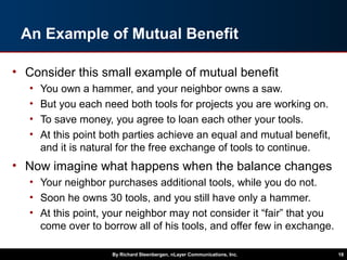 An Example of Mutual Benefit
• Consider this small example of mutual benefit
• You own a hammer, and your neighbor owns a saw.
• But you each need both tools for projects you are working on.
• To save money, you agree to loan each other your tools.
• At this point both parties achieve an equal and mutual benefit,
and it is natural for the free exchange of tools to continue.
• Now imagine what happens when the balance changes
• Your neighbor purchases additional tools, while you do not.
• Soon he owns 30 tools, and you still have only a hammer.
• At this point, your neighbor may not consider it “fair” that you
come over to borrow all of his tools, and offer few in exchange.
By Richard Steenbergen, nLayer Communications, Inc. 18
 