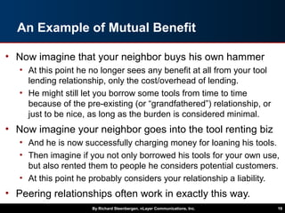 An Example of Mutual Benefit
• Now imagine that your neighbor buys his own hammer
• At this point he no longer sees any benefit at all from your tool
lending relationship, only the cost/overhead of lending.
• He might still let you borrow some tools from time to time
because of the pre-existing (or “grandfathered”) relationship, or
just to be nice, as long as the burden is considered minimal.
• Now imagine your neighbor goes into the tool renting biz
• And he is now successfully charging money for loaning his tools.
• Then imagine if you not only borrowed his tools for your own use,
but also rented them to people he considers potential customers.
• At this point he probably considers your relationship a liability.
• Peering relationships often work in exactly this way.
By Richard Steenbergen, nLayer Communications, Inc. 19
 