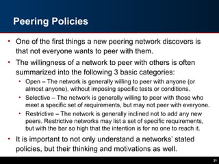 Peering Policies
• One of the first things a new peering network discovers is
that not everyone wants to peer with them.
• The willingness of a network to peer with others is often
summarized into the following 3 basic categories:
• Open – The network is generally willing to peer with anyone (or
almost anyone), without imposing specific tests or conditions.
• Selective – The network is generally willing to peer with those who
meet a specific set of requirements, but may not peer with everyone.
• Restrictive – The network is generally inclined not to add any new
peers. Restrictive networks may list a set of specific requirements,
but with the bar so high that the intention is for no one to reach it.
• It is important to not only understand a networks’ stated
policies, but their thinking and motivations as well.
21
 