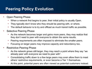 Peering Policy Evolution
• Open Peering Phase
• When a network first begins to peer, their initial policy is usually Open.
• They typically don’t know who they should be peering with, or where.
• The default behavior is to try and offload as much transit traffic as possible.
• Selective Peering Phase
• As the network becomes larger and gains more peers, they may realize that
they don’t need to peer with everyone to obtain the same results.
• Peering requirements are often imposed to eliminate the smaller peers.
• Focusing on larger peers may improve capacity and redundancy too.
• Restrictive Peering Phase
• As the network grows still larger, they may reach a point where they say “we
already peer with everyone we need to peer with”.
• Consolidating traffic down to a few large peers may even allow them to meet
others’ restrictive requirements, or even become a Tier 1 themselves.
• At this point, potential peers are often viewed as potential customers instead.
22
 