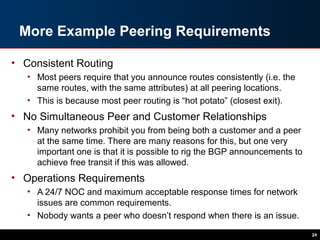 More Example Peering Requirements
• Consistent Routing
• Most peers require that you announce routes consistently (i.e. the
same routes, with the same attributes) at all peering locations.
• This is because most peer routing is “hot potato” (closest exit).
• No Simultaneous Peer and Customer Relationships
• Many networks prohibit you from being both a customer and a peer
at the same time. There are many reasons for this, but one very
important one is that it is possible to rig the BGP announcements to
achieve free transit if this was allowed.
• Operations Requirements
• A 24/7 NOC and maximum acceptable response times for network
issues are common requirements.
• Nobody wants a peer who doesn’t respond when there is an issue.
24
 