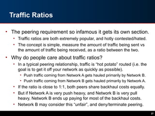 Traffic Ratios
• The peering requirement so infamous it gets its own section.
• Traffic ratios are both extremely popular, and hotly contested/hated.
• The concept is simple, measure the amount of traffic being sent vs
the amount of traffic being received, as a ratio between the two.
• Why do people care about traffic ratios?
• In a typical peering relationship, traffic is “hot potato” routed (i.e. the
goal is to get it off your network as quickly as possible).
• Push traffic coming from Network A gets hauled primarily by Network B.
• Push traffic coming from Network B gets hauled primarily by Network A.
• If the ratio is close to 1:1, both peers share backhaul costs equally.
• But if Network A is very push heavy, and Network B is very pull
heavy, Network B ends up paying for most of the backhaul costs.
• Network B may consider this “unfair”, and deny/terminate peering.
27
 