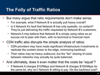 The Folly of Traffic Ratios
• But many argue that ratio requirements don’t make sense.
• For example, what if Network B is actually pull heavy overall?
• Is it Network A’s fault that Network B has only eyeballs, no content?
They’re just delivering the traffic requested by Network B’s customers.
• Network A may believe that Network B is simply using ratios as an
excuse not to peer with them, with no technical or financial merit.
• CDN traffic also disrupts the simple analysis of ratios.
• CDN providers may have made significant infrastructure investments to
replicate the content closer to the edge, minimizing backhaul.
• Their ratios may be heavy outbound, but the “fair” sharing of costs
between networks may actually be quite balanced.
• And ultimately, does it even matter that the costs be “equal”?
• If Network A charges $10/Mbps and Network B charges $100/Mbps for
the same bit, why isn’t Network B willing to pay 10x the backhaul cost?
29
 