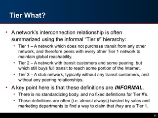 Tier What?
• A network’s interconnection relationship is often
summarized using the informal “Tier #” hierarchy:
• Tier 1 – A network which does not purchase transit from any other
network, and therefore peers with every other Tier 1 network to
maintain global reachability.
• Tier 2 – A network with transit customers and some peering, but
which still buys full transit to reach some portion of the Internet.
• Tier 3 – A stub network, typically without any transit customers, and
without any peering relationships.
• A key point here is that these definitions are INFORMAL.
• There is no standardizing body, and no fixed definitions for Tier #’s.
• These definitions are often (i.e. almost always) twisted by sales and
marketing departments to find a way to claim that they are a Tier 1.
31
 