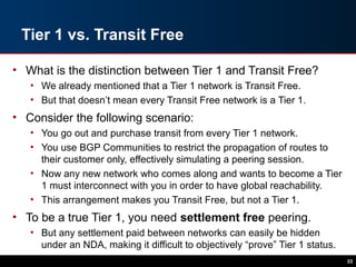 Tier 1 vs. Transit Free
• What is the distinction between Tier 1 and Transit Free?
• We already mentioned that a Tier 1 network is Transit Free.
• But that doesn’t mean every Transit Free network is a Tier 1.
• Consider the following scenario:
• You go out and purchase transit from every Tier 1 network.
• You use BGP Communities to restrict the propagation of routes to
their customer only, effectively simulating a peering session.
• Now any new network who comes along and wants to become a Tier
1 must interconnect with you in order to have global reachability.
• This arrangement makes you Transit Free, but not a Tier 1.
• To be a true Tier 1, you need settlement free peering.
• But any settlement paid between networks can easily be hidden
under an NDA, making it difficult to objectively “prove” Tier 1 status.
33
 
