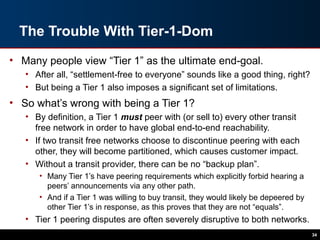 The Trouble With Tier-1-Dom
• Many people view “Tier 1” as the ultimate end-goal.
• After all, “settlement-free to everyone” sounds like a good thing, right?
• But being a Tier 1 also imposes a significant set of limitations.
• So what’s wrong with being a Tier 1?
• By definition, a Tier 1 must peer with (or sell to) every other transit
free network in order to have global end-to-end reachability.
• If two transit free networks choose to discontinue peering with each
other, they will become partitioned, which causes customer impact.
• Without a transit provider, there can be no “backup plan”.
• Many Tier 1’s have peering requirements which explicitly forbid hearing a
peers’ announcements via any other path.
• And if a Tier 1 was willing to buy transit, they would likely be depeered by
other Tier 1’s in response, as this proves that they are not “equals”.
• Tier 1 peering disputes are often severely disruptive to both networks.
34
 
