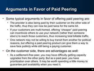 Arguments in Favor of Paid Peering
• Some typical arguments in favor of offering paid peering are:
• The provider is also being paid by their customer on the other side of
the traffic, thus they can now be paid twice for the same bit.
• If your customers are multi-homed, offering “cheaper” paid peering
can incentivize others to use your network (rather than someone
else’s) to reach those customers, thus increasing total billable traffic.
• One network may not be willing to buy transit from another for political
reasons, but offering a paid peering product can give them a way to
save face publicly while still being a paying customer.
• On the customer side, there are advantages as well:
• As a settlement-free peer, you may have difficulty getting capacity
upgrades from the other party. But as a paid peer, you have
prioritization over others. It may be worth spending a little money to
guarantee port availability when you need it.
37
 