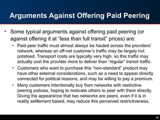 Arguments Against Offering Paid Peering
• Some typical arguments against offering paid peering (or
against offering it at “less than full transit” prices) are:
• Paid peer traffic must almost always be hauled across the providers’
network, whereas an off-net customer’s traffic may be largely hot
potatoed. Transport costs are typically very high, so this traffic may
actually cost the provider more to deliver than “regular” transit traffic.
• Customers who want to purchase this “non-standard” product may
have other external considerations, such as a need to appear directly
connected for political reasons, and may be willing to pay a premium.
• Many customers intentionally buy from networks with restrictive
peering policies, hoping to motivate others to peer with them directly.
Giving the appearance that two networks are peers, even if it is in
reality settlement based, may reduce this perceived restrictiveness.
38
 