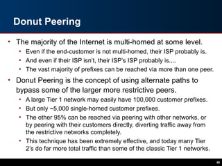 Donut Peering
• The majority of the Internet is multi-homed at some level.
• Even if the end-customer is not multi-homed, their ISP probably is.
• And even if their ISP isn’t, their ISP’s ISP probably is....
• The vast majority of prefixes can be reached via more than one peer.
• Donut Peering is the concept of using alternate paths to
bypass some of the larger more restrictive peers.
• A large Tier 1 network may easily have 100,000 customer prefixes.
• But only ~5,000 single-homed customer prefixes.
• The other 95% can be reached via peering with other networks, or
by peering with their customers directly, diverting traffic away from
the restrictive networks completely.
• This technique has been extremely effective, and today many Tier
2’s do far more total traffic than some of the classic Tier 1 networks.
40
 