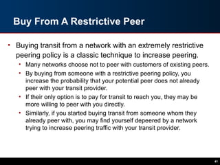 Buy From A Restrictive Peer
• Buying transit from a network with an extremely restrictive
peering policy is a classic technique to increase peering.
• Many networks choose not to peer with customers of existing peers.
• By buying from someone with a restrictive peering policy, you
increase the probability that your potential peer does not already
peer with your transit provider.
• If their only option is to pay for transit to reach you, they may be
more willing to peer with you directly.
• Similarly, if you started buying transit from someone whom they
already peer with, you may find yourself depeered by a network
trying to increase peering traffic with your transit provider.
41
 
