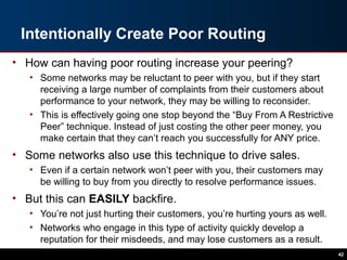 Intentionally Create Poor Routing
• How can having poor routing increase your peering?
• Some networks may be reluctant to peer with you, but if they start
receiving a large number of complaints from their customers about
performance to your network, they may be willing to reconsider.
• This is effectively going one stop beyond the “Buy From A Restrictive
Peer” technique. Instead of just costing the other peer money, you
make certain that they can’t reach you successfully for ANY price.
• Some networks also use this technique to drive sales.
• Even if a certain network won’t peer with you, their customers may
be willing to buy from you directly to resolve performance issues.
• But this can EASILY backfire.
• You’re not just hurting their customers, you’re hurting yours as well.
• Networks who engage in this type of activity quickly develop a
reputation for their misdeeds, and may lose customers as a result.
42
 