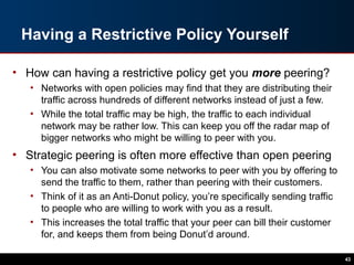 Having a Restrictive Policy Yourself
• How can having a restrictive policy get you more peering?
• Networks with open policies may find that they are distributing their
traffic across hundreds of different networks instead of just a few.
• While the total traffic may be high, the traffic to each individual
network may be rather low. This can keep you off the radar map of
bigger networks who might be willing to peer with you.
• Strategic peering is often more effective than open peering
• You can also motivate some networks to peer with you by offering to
send the traffic to them, rather than peering with their customers.
• Think of it as an Anti-Donut policy, you’re specifically sending traffic
to people who are willing to work with you as a result.
• This increases the total traffic that your peer can bill their customer
for, and keeps them from being Donut’d around.
43
 