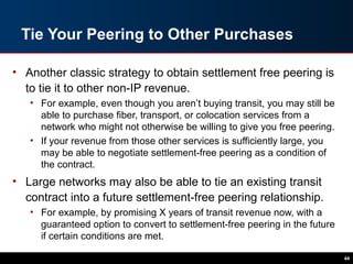 Tie Your Peering to Other Purchases
• Another classic strategy to obtain settlement free peering is
to tie it to other non-IP revenue.
• For example, even though you aren’t buying transit, you may still be
able to purchase fiber, transport, or colocation services from a
network who might not otherwise be willing to give you free peering.
• If your revenue from those other services is sufficiently large, you
may be able to negotiate settlement-free peering as a condition of
the contract.
• Large networks may also be able to tie an existing transit
contract into a future settlement-free peering relationship.
• For example, by promising X years of transit revenue now, with a
guaranteed option to convert to settlement-free peering in the future
if certain conditions are met.
44
 