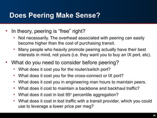 Does Peering Make Sense?
• In theory, peering is “free” right?
• Not necessarily. The overhead associated with peering can easily
become higher than the cost of purchasing transit.
• Many people who heavily promote peering actually have their best
interests in mind, not yours (i.e. they want you to buy an IX port, etc).
• What do you need to consider before peering?
• What does it cost you for the router/switch port?
• What does it cost you for the cross-connect or IX port?
• What does it cost you in engineering man hours to maintain peers.
• What does it cost to maintain a backbone and backhaul traffic?
• What does it cost in lost 95th
percentile aggregation?
• What does it cost in lost traffic with a transit provider, which you could
use to leverage a lower price per meg?
46
 