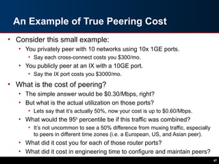 An Example of True Peering Cost
• Consider this small example:
• You privately peer with 10 networks using 10x 1GE ports.
• Say each cross-connect costs you $300/mo.
• You publicly peer at an IX with a 10GE port.
• Say the IX port costs you $3000/mo.
• What is the cost of peering?
• The simple answer would be $0.30/Mbps, right?
• But what is the actual utilization on those ports?
• Lets say that it’s actually 50%, now your cost is up to $0.60/Mbps.
• What would the 95th
percentile be if this traffic was combined?
• It’s not uncommon to see a 50% difference from muxing traffic, especially
to peers in different time zones (i.e. a European, US, and Asian peer).
• What did it cost you for each of those router ports?
• What did it cost in engineering time to configure and maintain peers?
47
 